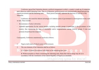 FINAL CONFERENCE REPORT PAGE 848
Conference agreed that Federalism denotes a political arrangement in which a country is made up of component
parts otherwise called Federating Units. Thus in a Federation, political powers are constitutionally shared between the
central government and the federating units. These powers basically, represent the functions of each tier of the
federation.
Conference also noted the inherent advantages of a federal system of government in a heterogenous society such
as ours. These include:
- the sustenance of unity in diversity;
- expanded opportunities for the various peoples, including minority groups, to participate in the governance of the
country; thus minimizing the fears of domination and/or marginalization among minority groups. It also and
promotes broad-based development.
Consequently, Conference unanimously resolved as follows:
1. Nigeria shall retain a Federal system of Government;
2. The core elements of the Federation shall be as follows:
i. A Federal (Central) Government with States as the federating units; and
ii. Without prejudice to States constituting the federating units, States that wish to merge may do so in
accordance with the Constitution of the Federal Republic of Nigeria (as amended).
 
