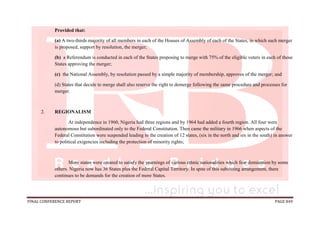 FINAL CONFERENCE REPORT PAGE 849
Provided that:
(a) A two-thirds majority of all members in each of the Houses of Assembly of each of the States, in which such merger
is proposed, support by resolution, the merger;
(b) a Referendum is conducted in each of the States proposing to merge with 75% of the eligible voters in each of those
States approving the merger;
(c) the National Assembly, by resolution passed by a simple majority of membership, approves of the merger; and
(d) States that decide to merge shall also reserve the right to demerge following the same procedure and processes for
merger.
2. REGIONALISM
At independence in 1960, Nigeria had three regions and by 1964 had added a fourth region. All four were
autonomous but subordinated only to the Federal Constitution. Then came the military in 1966 when aspects of the
Federal Constitution were suspended leading to the creation of 12 states, (six in the north and six in the south) in answer
to political exigencies including the protection of minority rights;
More states were created to satisfy the yearnings of various ethnic nationalities which fear domination by some
others. Nigeria now has 36 States plus the Federal Capital Territory. In spite of this subsisting arrangement, there
continues to be demands for the creation of more States.
 