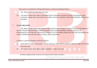 FINAL CONFERENCE REPORT PAGE 850
After extensive consideration of Regionalism/Zones, Conference decided as follows:
(i) The States shall be the federating units; and
(ii) Any group of States may create a self-funding Zonal Commission to promote economic development, good
governance, equity, peace and security in accordance with the Constitution of the Federal Republic of Nigeria (as
amended).
3. STATE CREATION
The subject of State creation has remained a huge political issue in Nigeria. Conference examined the Reports of
the 2005 National Political Reform Conference and the Report of the Presidential Committee On Review of
Outstanding Issues from Recent Constitutional Conferences 2012 (the Belgore Report) and after wide consultations and
extensive deliberations and in the interest of equity, justice and fairness.
In addition, Conference therefore resolved as follows:
(i) In the spirit of reconciliation, equity, fair play and justice, there shall be created an additional State for the South
East Zone; and
(ii) That all other requests for State creation should be considered on merit.
Conference approved the criteria for the creation of new States as follows:
 
