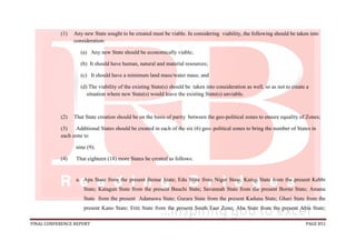 FINAL CONFERENCE REPORT PAGE 851
(1) Any new State sought to be created must be viable. In considering viability, the following should be taken into
consideration:
(a) Any new State should be economically viable;
(b) It should have human, natural and material resources;
(c) It should have a minimum land mass/water mass; and
(d) The viability of the existing State(s) should be taken into consideration as well, so as not to create a
situation where new State(s) would leave the existing State(s) unviable.
(2) That State creation should be on the basis of parity between the geo-political zones to ensure equality of Zones;
(3) Additional States should be created in each of the six (6) geo- political zones to bring the number of States in
each zone to
nine (9);
(4) That eighteen (18) more States be created as follows:
a. Apa State from the present Benue State; Edu State from Niger State; Kainji State from the present Kebbi
State; Katagun State from the present Bauchi State; Savannah State from the present Borno State; Amana
State from the present Adamawa State; Gurara State from the present Kaduna State; Ghari State from the
present Kano State; Etiti State from the present South East Zone; Aba State from the present Abia State;
 