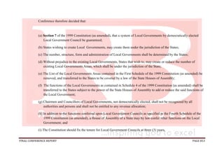 FINAL CONFERENCE REPORT PAGE 853
Conference therefore decided that:
(a) Section 7 of the 1999 Constitution (as amended), that a system of Local Governments by democratically elected
Local Government Council be guaranteed;
(b) States wishing to create Local Governments, may create them under the jurisdiction of the States;
(c) The number, structure, form and administration of Local Governments shall be determined by the States;
(d) Without prejudice to the existing Local Governments, States that wish to, may create or reduce the number of
existing Local Governments Areas, which shall be under the jurisdiction of the State;
(e) The List of the Local Governments Areas contained in the First Schedule of the 1999 Constitution (as amended) be
removed, and transferred to the States to be covered by a law of the State Houses of Assembly;
(f) The functions of the Local Governments as contained in Schedule 4 of the 1999 Constitution (as amended) shall be
transferred to the States subject to the power of the State Houses of Assembly to add or reduce the said functions of
the Local Government;
(g) Chairmen and Councillors of Local Governments, not democratically elected, shall not be recognized by all
authorities and persons and shall not be entitled to any revenue allocation;
(h) In addition to the functions conferred upon Local Government Councils as specified in the Fourth Schedule of the
1999 Constitution (as amended), a House of Assembly of a State may by law confer other functions on the Local
Government; and
(i) The Constitution should fix the tenure for Local Government Councils at three (3) years.
 