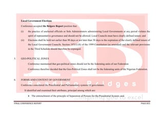 FINAL CONFERENCE REPORT PAGE 855
Local Government Elections
Conference accepted the Belgore Report position that:
(i) the practice of unelected officials or Sole Administrators administering Local Governments at any period violates the
spirit of representative governance and should not be allowed. Local Councils must have clearly defined tenure; and
(ii) Elections shall be held not earlier than 90 days or not later than 30 days to the expiration of the clearly defined tenure of
the Local Government Councils. Section 197(1) (b) of the 1999 Constitution (as amended) and the relevant provisions
in the Third Schedule should therefore be expunged.
5. GEO-POLITICAL ZONES
Conference maintained that geo-political zones should not be the federating units of our Federation
Conference therefore decided that the Geo-Political Zones shall not be the federating units of the Nigerian Federation.
.
6. FORMS AND CONTENT OF GOVERNMENT
Conference considered the Presidential and Parliamentary systems of government.
It identified and examined their attributes, principal among which are:
 The entrenchment of the principle of Separation of Powers for the Presidential System; and
 