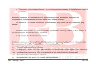 FINAL CONFERENCE REPORT PAGE 856
 The promotion of co-operation and harmony between the executive and legislature, for the Parliamentary system of
government.
Conference reasoned that the combined effect of the aforementioned attributes, would ensure transparency and
accountability in government business and at once promote peace and good governance.
For instance, the Vice-President and a majority of cabinet ministers being selected from the Legislature will bring
harmony.
Conference therefore settled for a home-made model of government that effectively combines the above attributes of
the Parliamentary and Presidential systems of government.
It code-named it: The Modified Presidential System.
Conference unanimously decided that a Modified Presidential System of Government be adopted for the Federation, and that
the core elements of the Modified Presidential System of Government shall be as follows:
(i) There shall be a President for the Federation;
(ii) For the purpose of election to the office of President, the whole of the Federation shall be regarded as one constituency;
(iii) A candidate for an election to the Office of President shall run with a Vice-President on the same ticket;
(iv) There shall be a Vice President for the Federation;
(v) The President-Elect shall select a Vice-President from the Legislature;
 