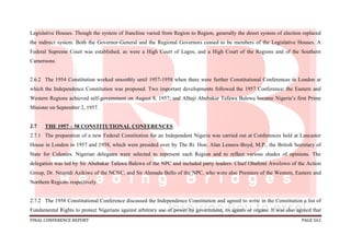 FINAL CONFERENCE REPORT PAGE 561
Legislative Houses. Though the system of franchise varied from Region to Region, generally the direct system of election replaced
the indirect system. Both the Governor-General and the Regional Governors ceased to be members of the Legislative Houses. A
Federal Supreme Court was established, as were a High Court of Lagos, and a High Court of the Regions and of the Southern
Cameroons.
2.6.2 The 1954 Constitution worked smoothly until 1957-1958 when there were further Constitutional Conferences in London at
which the Independence Constitution was proposed. Two important developments followed the 1957 Conference: the Eastern and
Western Regions achieved self-government on August 8, 1957; and Alhaji Abubakar Tafawa Balewa became Nigeria’s first Prime
Minister on September 2, 1957.
2.7 THE 1957 – 58 CONSTITUTIONAL CONFERENCES
2.7.1 The preparation of a new Federal Constitution for an Independent Nigeria was carried out at Conferences held at Lancaster
House in London in 1957 and 1958, which were presided over by The Rt. Hon. Alan Lennox-Boyd, M.P., the British Secretary of
State for Colonies. Nigerian delegates were selected to represent each Region and to reflect various shades of opinions. The
delegation was led by Sir Abubakar Tafawa Balewa of the NPC and included party leaders: Chief Obafemi Awolowo of the Action
Group, Dr. Nnamdi Azikiwe of the NCNC, and Sir Ahmadu Bello of the NPC, who were also Premiers of the Western, Eastern and
Northern Regions respectively.
2.7.2 The 1958 Constitutional Conference discussed the Independence Constitution and agreed to write in the Constitution a list of
Fundamental Rights to protect Nigerians against arbitrary use of power by government, its agents or organs. It was also agreed that
 