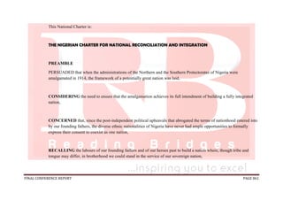 FINAL CONFERENCE REPORT PAGE 861
This National Charter is:
THE NIGERIAN CHARTER FOR NATIONAL RECONCILIATION AND INTEGRATION
PREAMBLE
PERSUADED that when the administrations of the Northern and the Southern Protectorates of Nigeria were
amalgamated in 1914, the framework of a potentially great nation was laid,
CONSIDERING the need to ensure that the amalgamation achieves its full intendment of building a fully integrated
nation,
CONCERNED that, since the post-independent political upheavals that abrogated the terms of nationhood entered into
by our founding fathers, the diverse ethnic nationalities of Nigeria have never had ample opportunities to formally
express their consent to coexist as one nation,
RECALLING the labours of our founding fathers and of our heroes past to build a nation where, though tribe and
tongue may differ, in brotherhood we could stand in the service of our sovereign nation,
 