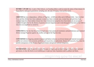 FINAL CONFERENCE REPORT PAGE 862
HUMBLY AWARE that, in spite of their labours, our founding fathers could not attain the nation of their dreams but
bequeathed to subsequent generations, including ours, the task of forging a more perfect union,
GRIEVED that since independence, millions of Nigerian – of different tribes and of different faiths – have lost their
lives, and that children have been orphaned, women have been widowed, men, women boys and girls have been
maimed, hopes have been dashed, dreams have been shattered and properties have been destroyed, on account of
conflicts brought about by the absence of genuine national integration and in total disregard of the tenets of our faith to
truly love our neighbours as ourselves.
CONSCIOUS of the fact that these historical grievances have produced resentment, nurtured bitterness and sustained
distrust amongst Nigerians against one another and against the Nigerian state,
CONCERNED that lingering underdevelopment and failure to harness our diverse human and material resources to
combat our common socio-economic problems such as poverty, unemployment, disease and insecurity, have been the
painful consequences of the absence of good governance and genuine national integration,
DETERMINED to heal the painful wounds of the past, to forgive past sectional wrongs, to let go of past sectional
grievances, to close the book on our troubled past, to open up vistas of greatness and to embrace our future,
 