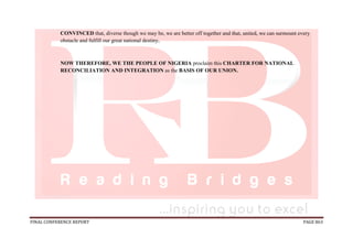 FINAL CONFERENCE REPORT PAGE 863
CONVINCED that, diverse though we may be, we are better off together and that, united, we can surmount every
obstacle and fulfill our great national destiny,
NOW THEREFORE, WE THE PEOPLE OF NIGERIA proclaim this CHARTER FOR NATIONAL
RECONCILIATION AND INTEGRATION as the BASIS OF OUR UNION.
 