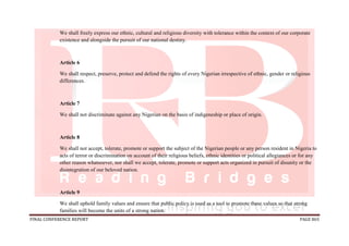 FINAL CONFERENCE REPORT PAGE 865
We shall freely express our ethnic, cultural and religious diversity with tolerance within the context of our corporate
existence and alongside the pursuit of our national destiny.
Article 6
We shall respect, preserve, protect and defend the rights of every Nigerian irrespective of ethnic, gender or religious
differences.
Article 7
We shall not discriminate against any Nigerian on the basis of indigeneship or place of origin.
Article 8
We shall not accept, tolerate, promote or support the subject of the Nigerian people or any person resident in Nigeria to
acts of terror or discrimination on account of their religious beliefs, ethnic identities or political allegiances or for any
other reason whatsoever, nor shall we accept, tolerate, promote or support acts organized in pursuit of disunity or the
disintegration of our beloved nation.
Article 9
We shall uphold family values and ensure that public policy is used as a tool to promote these values so that strong
families will become the units of a strong nation.
 