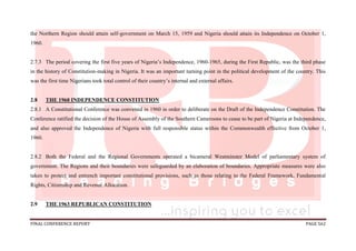 FINAL CONFERENCE REPORT PAGE 562
the Northern Region should attain self-government on March 15, 1959 and Nigeria should attain its Independence on October 1,
1960.
2.7.3 The period covering the first five years of Nigeria’s Independence, 1960-1965, during the First Republic, was the third phase
in the history of Constitution-making in Nigeria. It was an important turning point in the political development of the country. This
was the first time Nigerians took total control of their country’s internal and external affairs.
2.8 THE 1960 INDEPENDENCE CONSTITUTION
2.8.1 A Constitutional Conference was convened in 1960 in order to deliberate on the Draft of the Independence Constitution. The
Conference ratified the decision of the House of Assembly of the Southern Cameroons to cease to be part of Nigeria at Independence,
and also approved the Independence of Nigeria with full responsible status within the Commonwealth effective from October 1,
1960.
2.8.2 Both the Federal and the Regional Governments operated a bicameral Westminster Model of parliamentary system of
government. The Regions and their boundaries were safeguarded by an elaboration of boundaries. Appropriate measures were also
taken to protect and entrench important constitutional provisions, such as those relating to the Federal Framework, Fundamental
Rights, Citizenship and Revenue Allocation.
2.9 THE 1963 REPUBLICAN CONSTITUTION
 