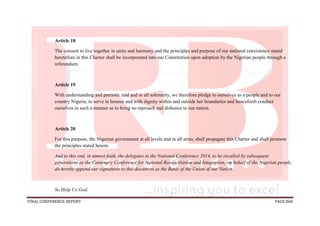 FINAL CONFERENCE REPORT PAGE 868
Article 18
The consent to live together in unity and harmony and the principles and purpose of our national coexistence stated
heretofore in this Charter shall be incorporated into our Constitution upon adoption by the Nigerian people through a
referendum.
Article 19
With understanding and patriotic zeal and in all solemnity, we therefore pledge to ourselves as a people and to our
country Nigeria, to serve in honour and with dignity within and outside her boundaries and henceforth conduct
ourselves in such a manner as to bring no reproach and dishonor to our nation.
Article 20
For this purpose, the Nigerian government at all levels and in all arms, shall propagate this Charter and shall promote
the principles stated herein.
And to this end, in utmost faith, the delegates to the National Conference 2014, to be recalled by subsequent
generations as the Centenary Conference for National Reconciliation and Integration, on behalf of the Nigerian people,
do hereby append our signatures to this document as the Basis of the Union of our Nation.
So Help Us God.
 