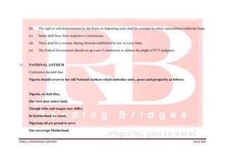 FINAL CONFERENCE REPORT PAGE 869
(b) The right to self-determination by the States as federating units shall be extended to ethnic nationalities within the State.
(c) States shall have their respective Constitutions.
(d) There shall be a revenue sharing formula established by law in every State.
(e) The Federal Government should set up a new Commission to address the plight of FCT indigenes.
11. NATIONAL ANTHEM
Conference decided that:
Nigeria should revert to her old National Anthem which embodies unity, peace and prosperity as follows:
Nigeria, we hail thee,
Our own dear native land,
Though tribe and tongue may differ,
In brotherhood we stand,
Nigerians all are proud to serve
Our sovereign Motherland.
 