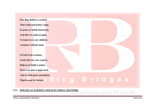 FINAL CONFERENCE REPORT PAGE 870
Our flag shall be a symbol
That truth and justice reign,
In peace or battle honoured,
And this we count as gain,
To hand on to our children
A banner without stain.
O God of all creation,
Grant this our one request,
Help us to build a nation
Where no man is oppressed,
And so with peace and plenty
Nigeria may be blessed.
5.13 POLITICAL PARTIES AND ELECTORAL MATTERS
 