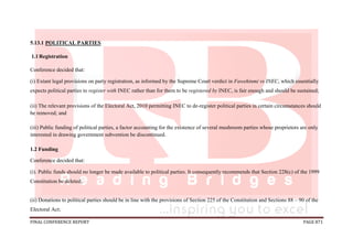 FINAL CONFERENCE REPORT PAGE 871
5.13.1 POLITICAL PARTIES
1.1Registration
Conference decided that:
(i) Extant legal provisions on party registration, as informed by the Supreme Court verdict in Fawehinmi vs INEC, which essentially
expects political parties to register with INEC rather than for them to be registered by INEC, is fair enough and should be sustained;
(ii) The relevant provisions of the Electoral Act, 2010 permitting INEC to de-register political parties in certain circumstances should
be removed; and
(iii) Public funding of political parties, a factor accounting for the existence of several mushroom parties whose proprietors are only
interested in drawing government subvention be discontinued.
1.2 Funding
Conference decided that:
(i). Public funds should no longer be made available to political parties. It consequently recommends that Section 228(c) of the 1999
Constitution be deleted;
(ii) Donations to political parties should be in line with the provisions of Section 225 of the Constitution and Sections 88 – 90 of the
Electoral Act;
 