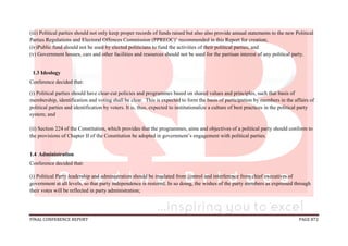 FINAL CONFERENCE REPORT PAGE 872
(iii) Political parties should not only keep proper records of funds raised but also also provide annual statements to the new Political
Parties Regulations and Electoral Offences Commission (PPREOC)’ recommended in this Report for creation;
(iv)Public fund should not be used by elected politicians to fund the activities of their political parties; and
(v) Government houses, cars and other facilities and resources should not be used for the partisan interest of any political party.
1.3 Ideology
Conference decided that:
(i) Political parties should have clear-cut policies and programmes based on shared values and principles, such that basis of
membership, identification and voting shall be clear. This is expected to form the basis of participation by members in the affairs of
political parties and identification by voters. It is, thus, expected to institutionalize a culture of best practices in the political party
system; and
(ii) Section 224 of the Constitution, which provides that the programmes, aims and objectives of a political party should conform to
the provisions of Chapter II of the Constitution be adopted in government’s engagement with political parties.
1.4 Administration
Conference decided that:
(i) Political Party leadership and administration should be insulated from control and interference from chief executives of
government at all levels, so that party independence is restored. In so doing, the wishes of the party members as expressed through
their votes will be reflected in party administration;
 