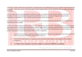FINAL CONFERENCE REPORT PAGE 873
(ii) In order to enhance effectiveness and efficiency of political parties, their administrative processes should be made transparent and
accountable. Issues such as party membership registers and the conduct of party activities should be made accessible and transparent
to members;
(iii) The various positions and responsibilities enshrined in a party’s constitution must be allowed to function as provided, in
accordance with universal principles of management and administration such as consultation, delegation, job specification,
transparency, accountability, etc. This will help curtail the excesses of party functionaries;
(iv) The provisions in the Electoral Act that encourage the exhaustion of internal mechanisms for the settlement of disputes before
referral to the courts be upheld;
(v) The votes of Party members should be allowed to count in all situations where the rules of the parties make for voting, including
party primary elections. Political party administration should be separated from government, such that those who must hold political
offices must not concurrently hold party positions and vice versa. Party functionaries should therefore be divested of their party
positions automatically, as they assume political offices, elective or appointive:
i. To actualize the foregoing, Conference therefore decided that No official of any political party shall concurrently hold a
position in government be added to Section 223 as 223(2) (c);
ii. Section 87(8) of the Electoral Act making provision for political office holders to also hold party office should be
deleted; and
iii. The Political Parties Regulations and Electoral Offences Commission (PPREOC) be established.
 