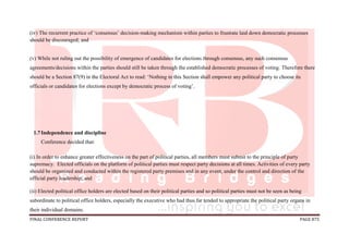 FINAL CONFERENCE REPORT PAGE 875
(iv) The recurrent practice of ‘consensus’ decision-making mechanism within parties to frustrate laid down democratic processes
should be discouraged; and
(v) While not ruling out the possibility of emergence of candidates for elections through consensus, any such consensus
agreements/decisions within the parties should still be taken through the established democratic processes of voting. Therefore there
should be a Section 87(9) in the Electoral Act to read: ‘Nothing in this Section shall empower any political party to choose its
officials or candidates for elections except by democratic process of voting’.
1.7Independence and discipline
Conference decided that:
(i) In order to enhance greater effectiveness on the part of political parties, all members must submit to the principle of party
supremacy. Elected officials on the platform of political parties must respect party decisions at all times. Activities of every party
should be organized and conducted within the registered party premises and in any event, under the control and direction of the
official party leadership; and
(ii) Elected political office holders are elected based on their political parties and so political parties must not be seen as being
subordinate to political office holders, especially the executive who had thus far tended to appropriate the political party organs in
their individual domains.
 