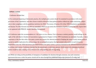 FINAL CONFERENCE REPORT PAGE 876
1.8Party systems
Conference decided that:
(i) For continued deepening of democratic practice, the multiple party system should be sustained in accordance with extant
provisions of the Constitution, such that citizens would be allowed to form political parties without any undue restrictions, subject
only to their compliance with the guidelines laid down by INEC. Provisions of Section 222 of the 1999 Constitution (as amended),
and Section 78 of the Electoral Act 2010 (as amended), which do not restrict the formation of political parties but only require them
to be registered with PPREOC should, therefore, be sustained;
(ii) Conference made this recommendation in 1.8(i) above on two reasons. First is because a contrary position would infringe on the
rights of the individual to freedom of association as guaranteed in Chapter 4 of the 1999 Constitution (as amended). Secondly, it takes
cognizance of the fact that while a two-party system may possess the inherent potential of helping the cause of unity among political
operatives and by implication the nation at large, the several political parties that had existed in the system in each democratic
dispensation since the 1920s had always gravitated toward a two-party system; a process truncated at the different historical junctures
by military intervention. Conference decided that the natural party evolutionary process which seems to be emerging in political
parties would be more enduring if it is allowed to be self-propelling and self-regulating;
(iii) While not ruling out the possibility of emergence of candidates for elections through consensus, any such consensus
agreements/decisions within the parties should still be taken through the established democratic processes of voting; and
 