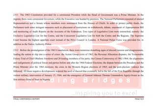 FINAL CONFERENCE REPORT PAGE 563
2.9.1 The 1963 Constitution provided for a ceremonial President while the Head of Government was a Prime Minister. In the
regions, there were ceremonial Governors, while the Executive was headed by premiers. The National Parliament consisted of elected
Representatives and a Senate whose members were nominated from the Houses of Chiefs. In order to protect public funds, the
Parliament took some stringent measures such as placement of restrictions on withdrawals, debate, enactment of Appropriation Bill
and monitoring of Audit Reports on the Accounts of the Federation. Two types of Legislative Lists were entrenched, namely: the
Exclusive Legislative List for the Centre, and the Concurrent Legislative List for both the Centre and the Regions. The Supreme
Court became the highest appellate court instead of the Privy Council in London. A National Police Force was provided for, in
addition to the Native Authority Police.
2.9.2 Before the promulgation of the 1963 Constitution, there were numerous disturbing signs of discord, tension and disagreements,
leading the nation to slip into a series of crises: the Action Group crisis of 1962; the Revenue Allocation disputes; the Treasonable
Felony Trial of Chief Obafemi Awolowo and 20 leading members of his party; the Census Controversy of 1962-1964; the alignments
and realignments of political forces and parties before and after the 1964 Federal Elections; the dispute between the President and the
Prime Minister over the 1964 elections; the crisis in the Western Region elections of 1965; and the post-election violence that
followed. All these negative developments watered the seed of discord that eventually led to the fall of the First Republic through the
violent military intervention of January 15, 1966, and the emergence of General Johnson Thomas Umunnakwe Aguiyi-Ironsi as the
first military Head of State in Nigeria.
 