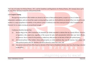 FINAL CONFERENCE REPORT PAGE 878
The Code of Conduct for Political Parties, 2013, and the Guidelines and Regulations for Political Parties, 2013 already drawn up by
the Inter Party Advisory Council be enforced henceforth.
1.11 Carpet-Crossing
Recognizing that political office holders are elected on the basis of their political parties, except in so far as it relates to
independent candidature, and convinced that carpet-crossing (quitting a party on which platform an elected officer was elected to join
another) is a major propellant of instability in the political system, Conference noted that extant provisions in the Constitution and
Electoral Act on carpet-crossing are not profound enough.
Conference therefore decided that:
(i) Section 68(g) of the 1999 Constitution (as amended), be further amended to indicate that any elected official, executive
or legislative, who carpet-cross, regardless of the reasons for such, shall automatically forfeit their seat. Such officials,
are however, free to contest for the position or indeed any other position on the basis of their new political party;
(ii) All elected political office holders whose political parties on which platforms they won the election, later merge with
other political parties after the elections, should be allowed to retain their seats; and
(iii) Any person removed from office based on decision of the Court on fraudulent election, must lose all privileges attached
to that office.
 