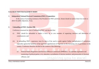 FINAL CONFERENCE REPORT PAGE 879
5.13.2 ELECTION MANAGEMENT BODY
1. Independent National Electoral Commission (INEC) Composition:
In the course of screening nominees of the President for INEC positions, Senate should set aside at least two weeks to
allow for public objections, if any.
2. Unbundling of INEC (Section 158)
Conference examined the issue of unbundling INEC and decided that:
(i) INEC should be unbundled to enable it focus on its core mandate of organizing elections and delineation of
constituencies; and
(ii) In unbundling INEC, cognizance must be taken of the need to guide against further multiplication of institutions,
especially against the backdrop of the legitimate apprehension of Nigerians on the increasing cost of governance in the
country. Conference therefore decided on the creation of the following:
(i) Political Parties Regulation and Electoral Offences Commission (PPREOC) - to undertake registration and
monitoring of political parties; civic education; accreditation of election monitors; and prosecution of electoral
offences; and
 
