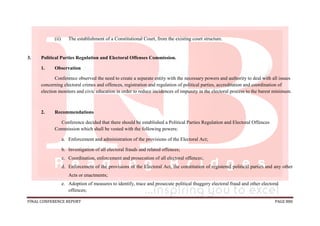 FINAL CONFERENCE REPORT PAGE 880
(ii) The establishment of a Constitutional Court, from the existing court structure.
3. Political Parties Regulation and Electoral Offenses Commission.
1. Observation
Conference observed the need to create a separate entity with the necessary powers and authority to deal with all issues
concerning electoral crimes and offences, registration and regulation of political parties, accreditation and coordination of
election monitors and civic education in order to reduce incidences of impunity in the electoral process to the barest minimum.
2. Recommendations
Conference decided that there should be established a Political Parties Regulation and Electoral Offences
Commission which shall be vested with the following powers:
a. Enforcement and administration of the provisions of the Electoral Act;
b. Investigation of all electoral frauds and related offences;
c. Coordination, enforcement and prosecution of all electoral offences;
d. Enforcement of the provisions of the Electoral Act, the constitution of registered political parties and any other
Acts or enactments;
e. Adoption of measures to identify, trace and prosecute political thuggery electoral fraud and other electoral
offences;
 