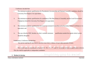 FINAL CONFERENCE REPORT PAGE 882
Conference decided that:
i. The minimum academic qualifications for Presidential, Governorship and National Assembly candidates should be
University First Degree or its equivalent;
ii. The minimum academic qualifications for candidates of the State House of Assembly and the Local Government
Chairperson should be University First Degree or its equivalent;
iii. The minimum academic qualifications for Local Government Councillors to be Secondary School Certificate or its
equivalent; and
iv. The case whereby INEC decides on what is suitable minimum qualification outside the regular school system
should be abrogated.
Furthermore, Conference decided that:
Any person aspiring for any elective position must show evidence of up to-date payment of taxes.
This would imply an amendment to Sections 65, 106, 131, 177, and 221 to include taxation as qualification criterion.
This also shall be applicable to independent candidates.
2. Method of election
 