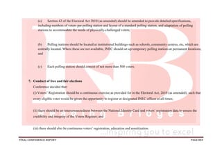 FINAL CONFERENCE REPORT PAGE 884
(a) Section 42 of the Electoral Act 2010 (as amended) should be amended to provide detailed specifications,
including numbers of voters per polling station and layout of a standard polling station, and adaptation of polling
stations to accommodate the needs of physically-challenged voters;
(b) Polling stations should be located at institutional buildings such as schools, community centres, etc, which are
centrally located. Where these are not available, INEC should set up temporary polling stations at permanent locations;
and
(c) Each polling station should consist of not more than 500 voters.
7. Conduct of free and fair elections
Conference decided that:
(i) Voters’ Registration should be a continuous exercise as provided for in the Electoral Act, 2010 (as amended), such that
every eligible voter would be given the opportunity to register at designated INEC offices at all times;
(ii) there should be an interconnectedness between the National Identity Card and voters’ registration data to ensure the
credibility and integrity of the Voters Register; and
(iii) there should also be continuous voters’ registration, education and sensitization.
 
