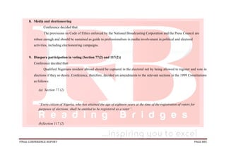 FINAL CONFERENCE REPORT PAGE 885
8. Media and electioneering
Conference decided that:
The provisions on Code of Ethics enforced by the National Broadcasting Corporation and the Press Council are
robust enough and should be sustained as guide to professionalism in media involvement in political and electoral
activities, including electioneering campaigns.
9. Diaspora participation in voting (Section 77(2) and 117(2))
Conference decided that:
Qualified Nigerians resident abroad should be captured in the electoral net by being allowed to register and vote in
elections if they so desire. Conference, therefore, decided on amendments to the relevant sections in the 1999 Constitutions
as follows:
(a) Section 77 (2)
“Every citizen of Nigeria, who has attained the age of eighteen years at the time of the registration of voters for
purposes of elections, shall be entitled to be registered as a voter’’.
(b)Section 117 (2)
 
