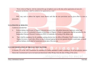 FINAL CONFERENCE REPORT PAGE 886
“Every citizen of Nigeria, who has attained the age of eighteen years at the time of the registration of voters for
purposes of elections, shall be entitled to be registered as a voter’’.
INEC may seek to address the logistic issues thereto such that the new provisions can be given effect as soon as
practicable.
5.13.4 POLITICAL DEBATES
Conference decided that:
i) Political debates shall be part of Nigeria’s electoral process in line with global democratic traditions, culture and
practices, in view of its potential to deepen of democracy in Nigeria. A body or organization shall be accredited by the
Independent National Electoral Commission (INEC) to undertake the hosting of the debate; and
ii) That it shall be mandatory for all candidates seeking election into the office of President, Vice-President, Governor,
Deputy Governor or such other offices as may be deemed appropriate at every general election to participate or attend
political debates which shall be hosted prior to the date of the election.
5.13.5 DETERMINATION OF PRE-ELECTION MATTERS
(i) Section 235 of the 1999 Constitution (as amended) be further amended to make it mandatory for all pre-election matters
filed at the Constitutional Court to be heard and determined within 90 days from the date of filing of the action;
 