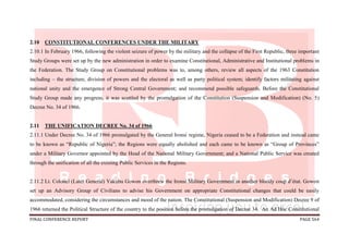 FINAL CONFERENCE REPORT PAGE 564
2.10 CONSTITUTIONAL CONFERENCES UNDER THE MILITARY
2.10.1 In February 1966, following the violent seizure of power by the military and the collapse of the First Republic, three important
Study Groups were set up by the new administration in order to examine Constitutional, Administrative and Institutional problems in
the Federation. The Study Group on Constitutional problems was to, among others, review all aspects of the 1963 Constitution
including – the structure, division of powers and the electoral as well as party political system; identify factors militating against
national unity and the emergence of Strong Central Government; and recommend possible safeguards. Before the Constitutional
Study Group made any progress, it was scuttled by the promulgation of the Constitution (Suspension and Modification) (No. 5)
Decree No. 34 of 1966.
2.11 THE UNIFICATION DECREE No. 34 of 1966
2.11.1 Under Decree No. 34 of 1966 promulgated by the General Ironsi regime, Nigeria ceased to be a Federation and instead came
to be known as “Republic of Nigeria”; the Regions were equally abolished and each came to be known as “Group of Provinces”
under a Military Governor appointed by the Head of the National Military Government; and a National Public Service was created
through the unification of all the existing Public Services in the Regions.
2.11.2 Lt. Colonel (Later General) Yakubu Gowon overthrew the Ironsi Military Government in another bloody coup d’état. Gowon
set up an Advisory Group of Civilians to advise his Government on appropriate Constitutional changes that could be easily
accommodated, considering the circumstances and mood of the nation. The Constitutional (Suspension and Modification) Decree 9 of
1966 returned the Political Structure of the country to the position before the promulgation of Decree 34. An Ad Hoc Constitutional
 
