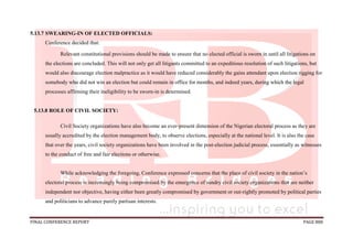 FINAL CONFERENCE REPORT PAGE 888
5.13.7 SWEARING-IN OF ELECTED OFFICIALS:
Conference decided that:
Relevant constitutional provisions should be made to ensure that no elected official is sworn in until all litigations on
the elections are concluded. This will not only get all litigants committed to an expeditious resolution of such litigations, but
would also discourage election malpractice as it would have reduced considerably the gains attendant upon election rigging for
somebody who did not win an election but could remain in office for months, and indeed years, during which the legal
processes affirming their ineligibility to be sworn-in is determined.
5.13.8 ROLE OF CIVIL SOCIETY:
Civil Society organizations have also become an ever-present dimension of the Nigerian electoral process as they are
usually accredited by the election management body, to observe elections, especially at the national level. It is also the case
that over the years, civil society organizations have been involved in the post-election judicial process, essentially as witnesses
to the conduct of free and fair elections or otherwise.
While acknowledging the foregoing, Conference expressed concerns that the place of civil society in the nation’s
electoral process is increasingly being compromised by the emergence of sundry civil society organizations that are neither
independent nor objective, having either been greatly compromised by government or out-rightly promoted by political parties
and politicians to advance purely partisan interests.
 