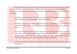 FINAL CONFERENCE REPORT PAGE 889
Convinced therefore that the integrity of civil society involvement in the nation’s electoral process must be restored and
sustained, Conference acknowledged the robustness of extant provisions for registering and accrediting civil society
organizations as election monitors by INEC through its Election Observation and Monitoring Unit. The provisions consist of
the following:
a. advertisement in several newspapers inviting domestic election observers that are registered and possess verifiable
capacity and experience in election observation to apply for accreditation;
b. accreditation of such groups that meet the requirements which are then called upon to come forward and fill
additional forms with the names and passport photographs of all the observers they intend to deploy for the
elections;
c. Training and briefing of the qualified civil society organizations on their roles and responsibilities in preparation for
election monitoring, including, among other things, training on the map of the States to which they are being
deployed, issuance of maps of the States, documents containing the names of political parties contesting the
elections, list of candidates, as well as copies of the Guidelines for Election Observation;
d. giving to each observer an accreditation tag bearing their name and number and the serial number of the group
accredited; and
 