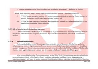 FINAL CONFERENCE REPORT PAGE 890
e. ensuring that each accredited observer collects their accreditation tag personally a day before the election.
In view of the importance of Civil Society to the successful conduct of elections, Conference decided that:
(i) PPREOC should thoroughly scrutinize civil society organizations it intends to deploy as election monitors to
ascertain that they are credible, truly independent and patriotic; and
(ii) PPREOC is to also ensure strict compliance with the guidelines and Code of Conduct issued the civil society
organizations accredited as election observers.
5.13.9 Role of Security Agencies in the electoral process:
Conference decided that the Police and all related agencies of government involved in election monitoring should be
strengthened and well-motivated for greater effectiveness at elections. Government should make efforts to demilitarize
elections.
5.13.10 Independent candidature:
Conference decided that most of the existing political parties lack internal democracy. This had also resulted in
defections among members of political parties. In some cases, aspirants who had been validly nominated were denied their
mandates while persons who did not seek nominations had their names forwarded to the INEC as candidates.. This has led to
situations where aggrieved persons or aspirants resort to violence in the face of blatant denial of their rights.
In the context of the foregoing, Conference examined Section 221 of the 1999 Constitution as amended, which limits
certain political activities to political parties, thereby prohibiting independent candidacy. It noted that guaranteeing
independent candidacy will lessen the tension that attends the nomination processes of political parties. Conference, therefore,
 