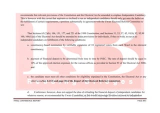 FINAL CONFERENCE REPORT PAGE 891
recommends that relevant provisions of the Constitution and the Electoral Act be amended to emplace Independent Candidacy.
This is however with the caveat that aspirants so inclined to run as independent candidates should only get onto the ballot on
the fulfillment of certain requirements, a position substantially in agreement with the Uwais Electoral Reform Committee to
wit:
That Sections 65 (2)(b), 106, 131, 177, and 221 of the 1999 Constitution; and Sections 31, 33, 37, 45, 91(8), 92, 95,99
100, 106(1)(e) of the Electoral Act should be amended to make provisions for individuals, if they so wish, to run as as
independent candidates on fulfillment of the following conditions:
a. constituency-based nomination by verifiable signatures of 10 registered voters from each Ward in the electoral
constituency;
b. payment of financial deposit to be determined from time to time by INEC. The rate of deposit should be equal to
10% of the approved election expenses for the various offices as provided in Section 93 of the Electoral Act 2006;
and
c. the candidate must meet all other conditions for eligibility stipulated in the Constitution, the Electoral Act or any
other laws.(See 2.2.5.5 and page 38 of the Report of the Electoral Reform Committee).
d. Conference, however, does not support the idea of refunding the financial deposit of independent candidates for
whatever reason, as recommended by Uwais Committee, as this would encourage frivolous recourse to independent
 