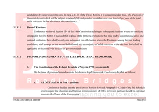FINAL CONFERENCE REPORT PAGE 892
candidature by unserious politicians. In para. 2.11.10 of the Uwais Report, it was recommended thus, ‘(b). Payment of
financial deposit which will be subject to refund if the independent candidate scores at least 10 per cent of the total
valid votes cast in that election in the constituency…’
5.13.11 Run-off Elections
Conference reviewed Section 134 of the 1999 Constitution relating to subsequent elections where no candidate
emerged in the first ballot. It decided that in place of the plethora of elections that may lead to constitutional crisis and
national confusion, there shall be only one subsequent run-off election where the President, among the two leading
candidates, shall emerge on the second ballot based only on majority of valid votes cast at the election. Such shall be
applicable to Section179 in the case of governorship election.
5.13.12 PROPOSED AMENDMENTS TO THE ELECTORAL LEGAL FRAMEWORK
1. The Constitution of the Federal Republic of Nigeria, 1999 (as amended).
On the issue of proposed amendments to the electoral legal framework, Conference decided as follows:
a. All INEC Staff to be Non – partisan:
Conference decided that the provisions of Section 156 and Paragraph 14(2) (a) of the 3rd Schedule
which require the Chairman and National Commissioners of INEC to be non-partisan should be extended
to cover all officers of the Commission.
 