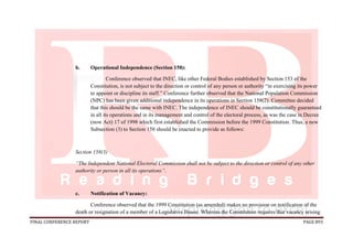 FINAL CONFERENCE REPORT PAGE 893
b. Operational Independence (Section 158):
Conference observed that INEC, like other Federal Bodies established by Section 153 of the
Constitution, is not subject to the direction or control of any person or authority “in exercising its power
to appoint or discipline its staff.” Conference further observed that the National Population Commission
(NPC) has been given additional independence in its operations in Section 158(2). Committee decided
that this should be the same with INEC. The independence of INEC should be constitutionally guaranteed
in all its operations and in its management and control of the electoral process, as was the case in Decree
(now Act) 17 of 1998 which first established the Commission before the 1999 Constitution. Thus, a new
Subsection (3) to Section 158 should be enacted to provide as follows:
Section 158(3)
“The Independent National Electoral Commission shall not be subject to the direction or control of any other
authority or person in all its operations”.
c. Notification of Vacancy:
Conference observed that the 1999 Constitution (as amended) makes no provision on notification of the
death or resignation of a member of a Legislative House. Whereas the Constitution requires that vacancy arising
 