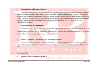 FINAL CONFERENCE REPORT PAGE 895
e. Disqualification of Electoral Offenders:
Conference decided that any person convicted of an electoral offence (including registration offences, campaign
finance breaches and breach of political party finance provisions) should be disqualified for a period of 10 years from
the date of conviction from contesting any election or holding any party position. Thus, an amendment to the effect that
“within a period of ten years before the date of the election, he/she has been convicted of an electoral offence by a court
or tribunal” should be inserted immediately after Paragraph (d) of Sections 66, 107, 137, & 182 of the 1999
Constitution (as amended).
f. Electoral offenses and punishment:
Conference decided that no candidate who has been adjudged by any court to have been fraudulent in the
electoral process should not only be barred from subsequent bye elections, but indeed be disqualified to vie for any
elective office or hold any party or government position for 10 years.
g. Sections 134 and 179 - Presidential and Governorship Election:
Conference decided that Sections 134 and 179 should be amended by adding the word “valid” before “votes”
wherever this appears in the Sections so as to remove any ambiguity. Candidates should be elected on valid votes cast
only.
2. The Electoral Act
a. Secretary of the Commission (Section 8):
 