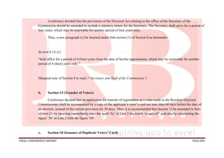 FINAL CONFERENCE REPORT PAGE 896
Conference decided that the provisions of the Electoral Act relating to the office of the Secretary of the
Commission should be amended to include a statutory tenure for the Secretary. The Secretary shall serve for a period of
four years, which may be renewable for another period of four years only.
Thus, a new paragraph (c) be inserted under Sub-section (1) of Section 8 as hereunder:
Section 8 (1) (c)
“hold office for a period of 4 (four) years from the date of his/her appointment, which may be renewable for another
period of 4 (four) years only.”
Marginal note of Section 8 to read: (“Secretary and Staff of the Commission”)
b. Section 13 (Transfer of Voters)
Conference decided that an application for transfer of registration as a voter made to the Resident Electoral
Commissioner shall be accompanied by a copy of the applicant’s voter’s card not later than 60 days before the date of
an election; instead of the current provision for 30 days. Thus, it is recommended that Section 13 be amended in Sub-
section (2) by inserting immediately after the word ‘by’ in Line 2 the words ‘a copy of’’ and also by substituting the
figure ‘30’ in Line 2 with the figure ‘60’.
c. Section 18 (Issuance of Duplicate Voters’ Card)
 