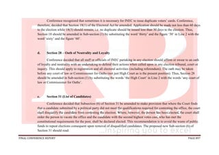 FINAL CONFERENCE REPORT PAGE 897
Conference recognized that sometimes it is necessary for INEC to issue duplicate voters’ cards. Conference,
therefore, decided that Section 18(1) of the Electoral Act be amended. Application should be made not less than 60 days
to the election while 18(3) should remain; i.e. no duplicate should be issued less than 30 days to the election. Thus,
Section 18 should be amended in Sub-section (1) by substituting the word ‘thirty’ and the figure ‘30’ in Line 2 with the
word ‘sixty’ and the figure ‘60’.
d. Section 28 – Oath of Neutrality and Loyalty
Conference decided that all staff or officials of INEC partaking in any election should affirm or swear to an oath
of loyalty and neutrality with an undertaking to defend their actions when called upon in any election tribunal, court or
inquiry. This should apply to registration and all electoral activities (including referendum). The oath may be taken
before any court of law or Commissioner for Oaths (not just High Court as is the present position). Thus, Section 28
should be amended in Sub-section (1) by substituting the words ‘the High Court’ in Line 2 with the words ‘any court of
law or Commissioner for Oaths’.
e. Section 31 (List of Candidates)
Conference decided that Subsection (6) of Section 31 be amended to make provision that where the Court finds
that a candidate submitted by a political party did not meet the qualifications required for contesting the office, the court
shall disqualify the candidate from contesting the election. Where, however, the person has been elected, the court shall
order the person to vacate the office and the candidate with the second highest votes cast, who has met the
constitutional requirements for the post, shall be declared elected. This recommendation is to avoid the waste of public
funds to repeat elections consequent upon removal of disqualified candidates. The proposed new Sub-section (6) of
Section 31 should read:
 