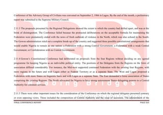FINAL CONFERENCE REPORT PAGE 565
Conference of the Advisory Group of Civilians was convened on September 2, 1966 in Lagos. By the end of the month, a preliminary
report was submitted to the Supreme Military Council.
2.11.3 The proposals presented by the Regional Delegations showed the extent to which the country had drifted apart, and was at the
brink of disintegration. The Conference failed because the protracted deliberations on the acceptable formula for maintaining the
Federation were prematurely ended with the news of fresh outbreak of violence in the North, which was also echoed in the South.
The Gowon administration ruled out a complete break-up of the country and suggested three possible constitutional arrangements that
would enable Nigeria to remain as one nation: a Federation with a strong Central Government; a Federation with a weak Central
Government; or Confederation with no Central Government.
2.11.4 Gowon’s Constitutional Conference had deliberated on proposals from the four Regions without deciding on any agreed
programme for keeping Nigeria as an indivisible political entity. The positions of the Delegates from the Regions on the form of
association differed considerably. For instance, the Mid-west supported continued Federation with the existing four Regions, with
more regions in the future and with Lagos either as Federal Territory or as a separate State. The West and Lagos proposed a
Federation with more States on linguistic basis and with Lagos as a separate State. The East demanded a loose association of States
comprising the existing Regions. The North advocated for Nigeria to have strong autonomous States delegating powers to a Central
Authority for common services.
2.11.5 There were other important issues for the consideration of the Conference on which the regional delegates presented contrary
or even opposing views. These included the composition of Central Authority and the issue of secession. The adjournment of the
 