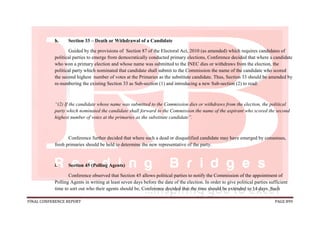 FINAL CONFERENCE REPORT PAGE 899
h. Section 33 – Death or Withdrawal of a Candidate
Guided by the provisions of Section 87 of the Electoral Act, 2010 (as amended) which requires candidates of
political parties to emerge from democratically conducted primary elections, Conference decided that where a candidate
who won a primary election and whose name was submitted to the INEC dies or withdraws from the election, the
political party which nominated that candidate shall submit to the Commission the name of the candidate who scored
the second highest number of votes at the Primaries as the substitute candidate. Thus, Section 33 should be amended by
re-numbering the existing Section 33 as Sub-section (1) and introducing a new Sub-section (2) to read:
“(2) If the candidate whose name was submitted to the Commission dies or withdraws from the election, the political
party which nominated the candidate shall forward to the Commission the name of the aspirant who scored the second
highest number of votes at the primaries as the substitute candidate”.
Conference further decided that where such a dead or disqualified candidate may have emerged by consensus,
fresh primaries should be held to determine the new representative of the party.
i. Section 45 (Polling Agents)
Conference observed that Section 45 allows political parties to notify the Commission of the appointment of
Polling Agents in writing at least seven days before the date of the election. In order to give political parties sufficient
time to sort out who their agents should be, Conference decided that the time should be extended to 14 days. Such
 