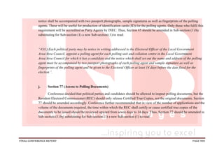 FINAL CONFERENCE REPORT PAGE 900
notice shall be accompanied with two passport photographs, sample signatures as well as fingerprints of the polling
agents. These will be useful for production of identification cards (ID) for the polling agents. Only those who fulfil this
requirement will be accredited as Party Agents by INEC. Thus, Section 45 should be amended in Sub-section (1) by
substituting for Sub-section (1) a new Sub-section (1) to read:
“45(1) Each political party may by notice in writing addressed to the Electoral Officer of the Local Government
Area/Area Council, appoint a polling agent for each polling unit and collation centre in the Local Government
Area/Area Council for which it has a candidate and the notice which shall set out the name and address of the polling
agent must be accompanied by two passport photographs of each polling agent and sample signature as well as
fingerprints of the polling agent and be given to the Electoral Officer at least 14 days before the date fixed for the
election’’.
j. Section 77 (Access to Polling Documents)
Conference decided that political parties and candidates should be allowed to inspect polling documents, but the
Resident Electoral Commissioner (REC) should only release Certified True Copies, not the original documents. Section
77 should be amended accordingly. Conference further recommended that in view of the number of applications and the
volume of the documents required, the time within which the REC shall certify or cause certified true copies of the
documents to be issued should be reviewed upward from seven days to 14 days. Thus, Section 77 should be amended in
Sub-section (1) by substituting for Sub-section (1) a new Sub-section (1) to read:
 