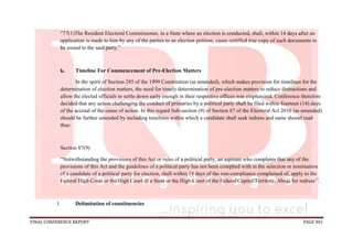 FINAL CONFERENCE REPORT PAGE 901
“77(1)The Resident Electoral Commissioner, in a State where an election is conducted, shall, within 14 days after an
application is made to him by any of the parties to an election petition, cause certified true copy of such documents to
be issued to the said party.”
k. Timeline For Commencement of Pre-Election Matters
In the spirit of Section 285 of the 1999 Constitution (as amended), which makes provision for timelines for the
determination of election matters, the need for timely determination of pre-election matters to reduce distractions and
allow the elected officials to settle down early enough in their respective offices was emphasized. Conference therefore
decided that any action challenging the conduct of primaries by a political party shall be filed within fourteen (14) days
of the accrual of the cause of action. In this regard Sub-section (9) of Section 87 of the Electoral Act 2010 (as amended)
should be further amended by including timelines within which a candidate shall seek redress and same should read
thus:
Section 87(9)
“Notwithstanding the provisions of this Act or rules of a political party, an aspirant who complains that any of the
provisions of this Act and the guidelines of a political party has not been complied with in the selection or nomination
of a candidate of a political party for election, shall within 14 days of the non-compliance complained of, apply to the
Federal High Court or the High Court of a State or the High Court of the Federal Capital Territory, Abuja for redress’’.
l. Delimitation of constituencies
 
