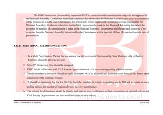 FINAL CONFERENCE REPORT PAGE 902
The 1999 Constitution (as amended) empowers INEC to create electoral constituencies subject to the approval of
the National Assembly. Conference noted that experience has shown that the National Assembly may delay consideration
of the proposal as was the case when request for approval to restore suppressed Constituencies was presented to the
National Assembly. Conference therefore decided that a provision be made in the Electoral Act stating that when the
proposal for creation of constituencies is made to the National Assembly, the proposal shall be deemed approved if no
response from the National Assembly is received by the Commission within a period of three (3) months from the date of
presentation.
5.13.13 ADDITIONAL RECOMMENDATIONS
1. In a Multi Party System, Parties that can contest Local Government Elections only, State Elections only or Federal
Elections should be allowed to exist;
2. May 29th
Democracy Day should be scrapped;
3. INEC should collaborate with Civil Society Organizations on civic education regarding political matters;
4. Special mandatory provision should be made to compel INEC to electronically transmit result from all the Wards upon
conclusion of the counting process;
5. It should be mandatory by law for INEC to limit the numbers of voters in a polling unit to 500 and to create as many
polling units as the number of registered voters in every constituency;
6. The criteria for delineation should be clearly spelt out for easy verification so that communities in need of redress and
Civil Society Organizations can have verifiable facts to seek redress;
 