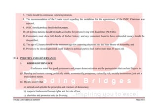 FINAL CONFERENCE REPORT PAGE 903
7. There should be continuous voters registration;
8. The recommendation of the Uwais report regarding the modalities for the appointment of the INEC Chairman was
rejected;
9. INEC should produce Braille ballot papers.
10.All polling stations should be made accessible for persons living with disabilities (PLWDs);
11.Contestants must show full details of his/her history; and any contestant found to have embezzled money should be
disqualified;
12.The age of 25years should be the minimum age for contesting elections into the State House of Assembly; and
13.Persons to be elected/appointed youth leaders in political parties shall not be more than 35 years old.
5.14 POLITICS AND GOVERNANCE
1. GOOD GOVERNANCE
Conference noted that good governance and proper democratization are the prerequisites that can lead Nigeria to:
(i) Develop and sustain a strong, politically stable, economically prosperous, culturally rich, socially harmonious, just and a
truly federal nation.
(ii) Build a society that:
a) defends and upholds the principles and practices of democracy;
b) respects fundamental human rights and the rule of law;
c) cherishes and promotes unity in diversity;
 