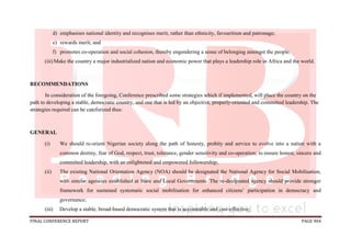 FINAL CONFERENCE REPORT PAGE 904
d) emphasises national identity and recognises merit, rather than ethnicity, favouritism and patronage;
e) rewards merit; and
f) promotes co-operation and social cohesion, thereby engendering a sense of belonging amongst the people.
(iii)Make the country a major industrialized nation and economic power that plays a leadership role in Africa and the world.
RECOMMENDATIONS
In consideration of the foregoing, Conference prescribed some strategies which if implemented, will place the country on the
path to developing a stable, democratic country, and one that is led by an objective, properly-oriented and committed leadership. The
strategies required can be cateforized thus:
GENERAL
(i) We should re-orient Nigerian society along the path of honesty, probity and service to evolve into a nation with a
common destiny, fear of God, respect, trust, tolerance, gender sensitivity and co-operation; to ensure honest, sincere and
committed leadership, with an enlightened and empowered followership;
(ii) The existing National Orientation Agency (NOA) should be designated the National Agency for Social Mobilisation,
with similar agencies established at State and Local Governments. The re-designated agency should provide stronger
framework for sustained systematic social mobilisation for enhanced citizens’ participation in democracy and
governance;
(iii) Develop a stable, broad-based democratic system that is accountable and cost-effective;
 
