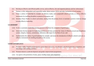FINAL CONFERENCE REPORT PAGE 905
(iv) Develop an effective and efficient public service, and an effective, fair and impartial judiciary and law enforcement;
(v) Nurture a virile, independent and responsible media, labour unions, NGOs and other institutions of civil society;
(vi) Foster a culture of leadership by example, an effective media, and a purposeful school curricula, as well as effective
instruments for instilling discipline as panacea for progress; and
(vii) Introduce Peace Studies in school curriculum, starting from the primary level, to inculcate a positive mind-set change
towards effective leadership;
LEADERSHIP
(viii) Evolve a systematic leadership selection process to facilitate the emergence of good leaders;
(ix) Select/elect the best people for leadership positions at all times, promote the virtues of effective reward and disciplinary
system, integrity, honesty, commitment, dedication and respect for the Rule of Law; and
(x) Institutionalise the culture of good leadership by example, and ensure the introduction of effective schools curricula as
effective instruments for instilling discipline in the society.
GOOD GOVERNANCE
(xi) Promote a stable, broad based democratic system that is inclusive, cost effective and which promotes competition, and
discourages rent-seeking activities;
(xii) Promote intensive youth development and gender empowerment programmes;
(xiii) Use sports in the promotion of unity, peace, healthy rivalry and competition;
 