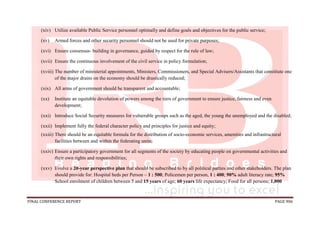 FINAL CONFERENCE REPORT PAGE 906
(xiv) Utilize available Public Service personnel optimally and define goals and objectives for the public service;
(xv) Armed forces and other security personnel should not be used for private purposes;
(xvi) Ensure consensus- building in governance, guided by respect for the rule of law;
(xvii) Ensure the continuous involvement of the civil service in policy formulation;
(xviii) The number of ministerial appointments, Ministers, Commissioners, and Special Advisers/Assistants that constitute one
of the major drains on the economy should be drastically reduced;
(xix) All arms of government should be transparent and accountable;
(xx) Institute an equitable devolution of powers among the tiers of government to ensure justice, fairness and even
development;
(xxi) Introduce Social Security measures for vulnerable groups such as the aged, the young the unemployed and the disabled;
(xxii) Implement fully the federal character policy and principles for justice and equity;
(xxiii) There should be an equitable formula for the distribution of socio-economic services, amenities and infrastructural
facilities between and within the federating units;
(xxiv) Ensure a participatory government for all segments of the society by educating people on governmental activities and
their own rights and responsibilities;
(xxv) Evolve a 20-year perspective plan that should be subscribed to by all political parties and other stakeholders. The plan
should provide for: Hospital beds per Person – 1 : 500; Policemen per person, 1 : 400; 90% adult literacy rate; 95%
School enrolment of children between 5 and 15 years of age; 60 years life expectancy; Food for all persons; 1,000
 