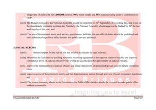 FINAL CONFERENCE REPORT PAGE 907
Megawatts of electricity per 1,000,000 persons; 90% water supply and 35% manufacturing sector’s contribution to
GDP;
(xxvi) The Budget proposal to the National Assembly should be submitted by 30th
September, if a working day, and if not, on
the immediately preceding working day. Similarly, the National Assembly should approve the Budget by 31st
the last
working day of the year; and
(xxvii) The use of Government assets such as cars, guest houses, halls etc, for non-official duties should be prohibited and
strict adherence by political office holders and public servants enforced.
JUDICIAL REFORM
(xxviii) Restore respect for the rule of law and involve the citizens in legal reforms;
(xxix) Modernise the Judiciary by instilling automatic recording equipment in the superior courts of records and improve
competence levels of judicial officers by reviewing the qualification for appointment of judicial officers;
(xxx) Improve the remuneration of judicial officers and create state courts of appeal and special court to handle corruption
cases;
(xxxi) Improve access of the citizens to timely and fair dispensation of justice through a review of court procedural legislation;
and
(xxxii) The present immunity clause in the Constitution for Public Office holders should be removed to make public office
holders accountable.
 