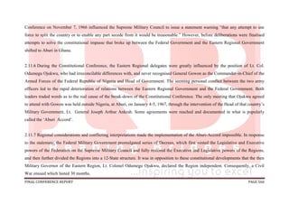 FINAL CONFERENCE REPORT PAGE 566
Conference on November 7, 1966 influenced the Supreme Military Council to issue a statement warning “that any attempt to use
force to split the country or to enable any part secede from it would be treasonable.” However, before deliberations were finalised
attempts to solve the constitutional impasse that broke up between the Federal Government and the Eastern Regional Government
shifted to Aburi in Ghana.
2.11.6 During the Constitutional Conference, the Eastern Regional delegates were greatly influenced by the position of Lt. Col.
Odumegu Ojukwu, who had irreconcilable differences with, and never recognised General Gowon as the Commander-in-Chief of the
Armed Forces of the Federal Republic of Nigeria and Head of Government. The seeming personal conflict between the two army
officers led to the rapid deterioration of relations between the Eastern Regional Government and the Federal Government. Both
leaders traded words as to the real cause of the break-down of the Constitutional Conference. The only meeting that Ojukwu agreed
to attend with Gowon was held outside Nigeria, at Aburi, on January 4-5, 1967, through the intervention of the Head of that country’s
Military Government, Lt. General Joseph Arthur Ankrah. Some agreements were reached and documented in what is popularly
called the ‘Aburi Accord’.
2.11.7 Regional considerations and conflicting interpretations made the implementation of the Aburi-Accord impossible. In response
to the stalemate, the Federal Military Government promulgated series of Decrees, which first vested the Legislative and Executive
powers of the Federation on the Supreme Military Council and fully restored the Executive and Legislative powers of the Regions,
and then further divided the Regions into a 12-State structure. It was in opposition to these constitutional developments that the then
Military Governor of the Eastern Region, Lt. Colonel Odumegu Ojukwu, declared the Region independent. Consequently, a Civil
War ensued which lasted 30 months.
 